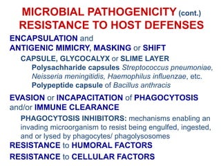 MICROBIAL PATHOGENICITY (cont.)
RESISTANCE TO HOST DEFENSES
ENCAPSULATION and
ANTIGENIC MIMICRY, MASKING or SHIFT
CAPSULE, GLYCOCALYX or SLIME LAYER
Polysachharide capsules Streptococcus pneumoniae,
Neisseria meningitidis, Haemophilus influenzae, etc.
Polypeptide capsule of Bacillus anthracis
EVASION or INCAPACITATION of PHAGOCYTOSIS
and/or IMMUNE CLEARANCE
PHAGOCYTOSIS INHIBITORS: mechanisms enabling an
invading microorganism to resist being engulfed, ingested,
and or lysed by phagocytes/ phagolysosomes
RESISTANCE to HUMORAL FACTORS
RESISTANCE to CELLULAR FACTORS
 