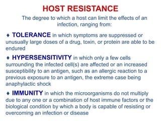 HOST RESISTANCE
The degree to which a host can limit the effects of an
infection, ranging from:
 TOLERANCE in which symptoms are suppressed or
unusually large doses of a drug, toxin, or protein are able to be
endured
 HYPERSENSITIVITY in which only a few cells
surrounding the infected cell(s) are affected or an increased
susceptibility to an antigen, such as an allergic reaction to a
previous exposure to an antigen, the extreme case being
anaphylactic shock
 IMMUNITY in which the microorganisms do not multiply
due to any one or a combination of host immune factors or the
biological condition by which a body is capable of resisting or
overcoming an infection or disease
 
