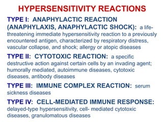 HYPERSENSITIVITY REACTIONS
TYPE I: ANAPHYLACTIC REACTION
(ANAPHYLAXIS, ANAPHYLACTIC SHOCK): a life-
threatening immediate hypersensitivity reaction to a previously
encountered antigen, characterized by respiratory distress,
vascular collapse, and shock; allergy or atopic diseases
TYPE II: CYTOTOXIC REACTION: a specific
destructive action against certain cells by an invading agent;
humorally mediated, autoimmune diseases, cytotoxic
diseases, antibody diseases
TYPE III: IMMUNE COMPLEX REACTION: serum
sickness diseases
TYPE IV: CELL-MEDIATED IMMUNE RESPONSE:
delayed-type hypersensitivity, cell- mediated cytotoxic
diseases, granulomatous diseases
 