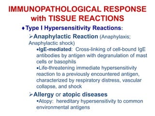 IMMUNOPATHOLOGICAL RESPONSE
with TISSUE REACTIONS
Type I Hypersensitivity Reactions:
Anaphylactic Reaction (Anaphylaxis;
Anaphylactic shock)
IgE-mediated: Cross-linking of cell-bound IgE
antibodies by antigen with degranulation of mast
cells or basophils
Life-threatening immediate hypersensitivity
reaction to a previously encountered antigen,
characterized by respiratory distress, vascular
collapse, and shock
Allergy or atopic diseases
Atopy: hereditary hypersensitivity to common
environmental antigens
 