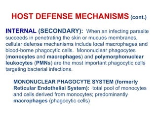HOST DEFENSE MECHANISMS (cont.)
INTERNAL (SECONDARY): When an infecting parasite
succeeds in penetrating the skin or mucuos membranes,
cellular defense mechanisms include local macrophages and
blood-borne phagocytic cells. Mononuclear phagocytes
(monocytes and macrophages) and polymorphonuclear
leukocytes (PMNs) are the most important phagocytic cells
targeting bacterial infections.
MONONUCLEAR PHAGOCYTE SYSTEM (formerly
Reticular Endothelial System): total pool of monocytes
and cells derived from monocytes; predominantly
macrophages (phagocytic cells)
 