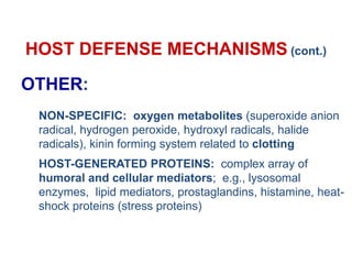 HOST DEFENSE MECHANISMS (cont.)
OTHER:
NON-SPECIFIC: oxygen metabolites (superoxide anion
radical, hydrogen peroxide, hydroxyl radicals, halide
radicals), kinin forming system related to clotting
HOST-GENERATED PROTEINS: complex array of
humoral and cellular mediators; e.g., lysosomal
enzymes, lipid mediators, prostaglandins, histamine, heat-
shock proteins (stress proteins)
 