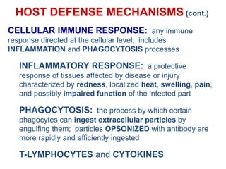 HOST DEFENSE MECHANISMS (cont.)
CELLULAR IMMUNE RESPONSE: any immune
response directed at the cellular level; includes
INFLAMMATION and PHAGOCYTOSIS processes
INFLAMMATORY RESPONSE: a protective
response of tissues affected by disease or injury
characterized by redness, localized heat, swelling, pain,
and possibly impaired function of the infected part
PHAGOCYTOSIS: the process by which certain
phagocytes can ingest extracellular particles by
engulfing them; particles OPSONIZED with antibody are
more rapidly and efficiently ingested
T-LYMPHOCYTES and CYTOKINES
 