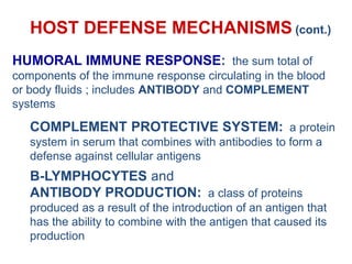 HOST DEFENSE MECHANISMS (cont.)
HUMORAL IMMUNE RESPONSE: the sum total of
components of the immune response circulating in the blood
or body fluids ; includes ANTIBODY and COMPLEMENT
systems
COMPLEMENT PROTECTIVE SYSTEM: a protein
system in serum that combines with antibodies to form a
defense against cellular antigens
B-LYMPHOCYTES and
ANTIBODY PRODUCTION: a class of proteins
produced as a result of the introduction of an antigen that
has the ability to combine with the antigen that caused its
production
 
