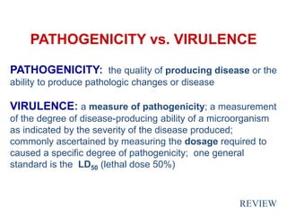PATHOGENICITY vs. VIRULENCE
PATHOGENICITY: the quality of producing disease or the
ability to produce pathologic changes or disease
VIRULENCE: a measure of pathogenicity; a measurement
of the degree of disease-producing ability of a microorganism
as indicated by the severity of the disease produced;
commonly ascertained by measuring the dosage required to
caused a specific degree of pathogenicity; one general
standard is the LD50 (lethal dose 50%)
REVIEW
 