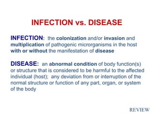 INFECTION vs. DISEASE
INFECTION: the colonization and/or invasion and
multiplication of pathogenic microrganisms in the host
with or without the manifestation of disease
DISEASE: an abnormal condition of body function(s)
or structure that is considered to be harmful to the affected
individual (host); any deviation from or interruption of the
normal structure or function of any part, organ, or system
of the body
REVIEW
 