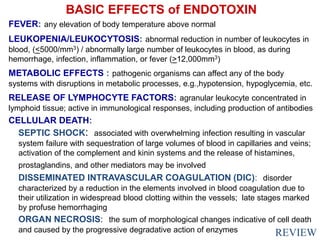 BASIC EFFECTS of ENDOTOXIN
FEVER: any elevation of body temperature above normal
LEUKOPENIA/LEUKOCYTOSIS: abnormal reduction in number of leukocytes in
blood, (<5000/mm3) / abnormally large number of leukocytes in blood, as during
hemorrhage, infection, inflammation, or fever (>12,000mm3)
METABOLIC EFFECTS : pathogenic organisms can affect any of the body
systems with disruptions in metabolic processes, e.g.,hypotension, hypoglycemia, etc.
RELEASE OF LYMPHOCYTE FACTORS: agranular leukocyte concentrated in
lymphoid tissue; active in immunological responses, including production of antibodies
CELLULAR DEATH:
SEPTIC SHOCK: associated with overwhelming infection resulting in vascular
system failure with sequestration of large volumes of blood in capillaries and veins;
activation of the complement and kinin systems and the release of histamines,
prostaglandins, and other mediators may be involved
DISSEMINATED INTRAVASCULAR COAGULATION (DIC): disorder
characterized by a reduction in the elements involved in blood coagulation due to
their utilization in widespread blood clotting within the vessels; late stages marked
by profuse hemorrhaging
ORGAN NECROSIS: the sum of morphological changes indicative of cell death
and caused by the progressive degradative action of enzymes REVIEW
 