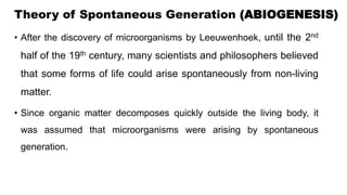 Theory of Spontaneous Generation (ABIOGENESIS)
• After the discovery of microorganisms by Leeuwenhoek, until the 2nd
half of the 19th century, many scientists and philosophers believed
that some forms of life could arise spontaneously from non-living
matter.
• Since organic matter decomposes quickly outside the living body, it
was assumed that microorganisms were arising by spontaneous
generation.
 