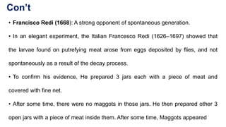 Con’t
• Francisco Redi (1668): A strong opponent of spontaneous generation.
• In an elegant experiment, the Italian Francesco Redi (1626–1697) showed that
the larvae found on putrefying meat arose from eggs deposited by flies, and not
spontaneously as a result of the decay process.
• To confirm his evidence, He prepared 3 jars each with a piece of meat and
covered with fine net.
• After some time, there were no maggots in those jars. He then prepared other 3
open jars with a piece of meat inside them. After some time, Maggots appeared
 