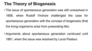 The Theory of Biogenesis
• The issue of spontaneous generation was still unresolved in
1858, when Rudolf Virchow challenged the case for
spontaneous generation with the concept of biogenesis (that
the living organisms arise from preexisting life).
• Arguments about spontaneous generation continued until
1861, when the issue was resolved by Louis Pasteur.
 