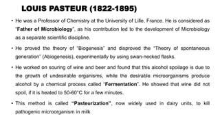 LOUIS PASTEUR (1822-1895)
• He was a Professor of Chemistry at the University of Lille, France. He is considered as
“Father of Microbiology”, as his contribution led to the development of Microbiology
as a separate scientific discipline.
• He proved the theory of “Biogenesis” and disproved the “Theory of spontaneous
generation” (Abiogenesis), experimentally by using swan-necked flasks.
• He worked on souring of wine and beer and found that this alcohol spoilage is due to
the growth of undesirable organisms, while the desirable microorganisms produce
alcohol by a chemical process called “Fermentation”. He showed that wine did not
spoil, if it is heated to 50-60°C for a few minutes.
• This method is called “Pasteurization”, now widely used in dairy units, to kill
pathogenic microorganism in milk
 