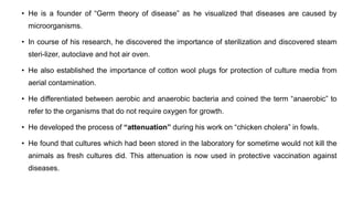 • He is a founder of “Germ theory of disease” as he visualized that diseases are caused by
microorganisms.
• In course of his research, he discovered the importance of sterilization and discovered steam
steri-lizer, autoclave and hot air oven.
• He also established the importance of cotton wool plugs for protection of culture media from
aerial contamination.
• He differentiated between aerobic and anaerobic bacteria and coined the term “anaerobic” to
refer to the organisms that do not require oxygen for growth.
• He developed the process of “attenuation” during his work on “chicken cholera” in fowls.
• He found that cultures which had been stored in the laboratory for sometime would not kill the
animals as fresh cultures did. This attenuation is now used in protective vaccination against
diseases.
 