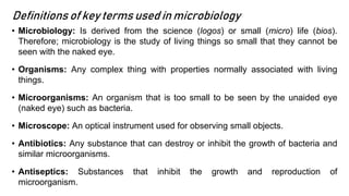 Definitions of key terms used in microbiology
• Microbiology: Is derived from the science (logos) or small (micro) life (bios).
Therefore; microbiology is the study of living things so small that they cannot be
seen with the naked eye.
• Organisms: Any complex thing with properties normally associated with living
things.
• Microorganisms: An organism that is too small to be seen by the unaided eye
(naked eye) such as bacteria.
• Microscope: An optical instrument used for observing small objects.
• Antibiotics: Any substance that can destroy or inhibit the growth of bacteria and
similar microorganisms.
• Antiseptics: Substances that inhibit the growth and reproduction of
microorganism.
 