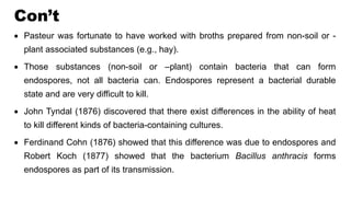 Con’t
 Pasteur was fortunate to have worked with broths prepared from non-soil or -
plant associated substances (e.g., hay).
 Those substances (non-soil or –plant) contain bacteria that can form
endospores, not all bacteria can. Endospores represent a bacterial durable
state and are very difficult to kill.
 John Tyndal (1876) discovered that there exist differences in the ability of heat
to kill different kinds of bacteria-containing cultures.
 Ferdinand Cohn (1876) showed that this difference was due to endospores and
Robert Koch (1877) showed that the bacterium Bacillus anthracis forms
endospores as part of its transmission.
 