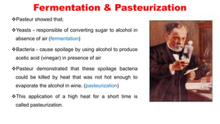 Fermentation & Pasteurization
Pasteur showed that;
Yeasts - responsible of converting sugar to alcohol in
absence of air (fermentation)
Bacteria - cause spoilage by using alcohol to produce
acetic acid (vinegar) in presence of air
Pasteur demonstrated that these spoilage bacteria
could be killed by heat that was not hot enough to
evaporate the alcohol in wine. (pasteurization)
This application of a high heat for a short time is
called pasteurization.
 