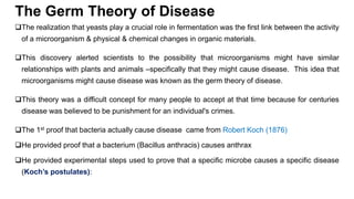 The Germ Theory of Disease
The realization that yeasts play a crucial role in fermentation was the first link between the activity
of a microorganism & physical & chemical changes in organic materials.
This discovery alerted scientists to the possibility that microorganisms might have similar
relationships with plants and animals –specifically that they might cause disease. This idea that
microorganisms might cause disease was known as the germ theory of disease.
This theory was a difficult concept for many people to accept at that time because for centuries
disease was believed to be punishment for an individual's crimes.
The 1st proof that bacteria actually cause disease came from Robert Koch (1876)
He provided proof that a bacterium (Bacillus anthracis) causes anthrax
He provided experimental steps used to prove that a specific microbe causes a specific disease
(Koch’s postulates):
 
