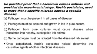 He provided proof that a bacterium causes anthrax and
provided the experimental steps, Koch’s postulates, used
to prove that a specific microbe causes a specific
disease;
(a) Pathogen must be present in all cases of disease
(b) Pathogen must be isolated and grown in lab in pure culture
(c) Pathogen from pure cultures must cause disease when
inoculated into healthy, susceptible lab animal
(d) Same pathogen must be isolated from the diseased lab animal
 Once established, Koch’s postulates helped determine the
causative agents of other infectious diseases.
 