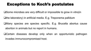 Exceptions to Koch’s postulates
Some microbes are very difficult or impossible to grow in vitro(in
the laboratory) in artificial media. E.g. Treponema pallidum
Many species are species specific. E.g. Brucella abortus cause
abortion in animals but no report in humans.
Certain diseases develop only when an opportunistic pathogen
invades immunocompromised host.
 
