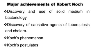 Major achievements of Robert Koch
Discovery and use of solid medium in
bacteriology
Discovery of causative agents of tuberculosis
and cholera.
Koch’s phenomenon
Koch’s postulates
 