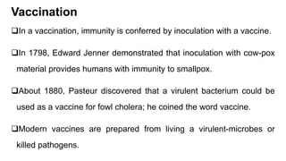 Vaccination
In a vaccination, immunity is conferred by inoculation with a vaccine.
In 1798, Edward Jenner demonstrated that inoculation with cow-pox
material provides humans with immunity to smallpox.
About 1880, Pasteur discovered that a virulent bacterium could be
used as a vaccine for fowl cholera; he coined the word vaccine.
Modern vaccines are prepared from living a virulent-microbes or
killed pathogens.
 