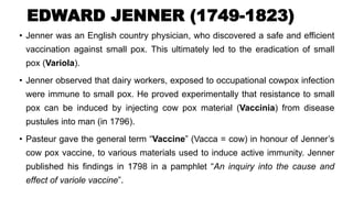 EDWARD JENNER (1749-1823)
• Jenner was an English country physician, who discovered a safe and efficient
vaccination against small pox. This ultimately led to the eradication of small
pox (Variola).
• Jenner observed that dairy workers, exposed to occupational cowpox infection
were immune to small pox. He proved experimentally that resistance to small
pox can be induced by injecting cow pox material (Vaccinia) from disease
pustules into man (in 1796).
• Pasteur gave the general term “Vaccine” (Vacca = cow) in honour of Jenner’s
cow pox vaccine, to various materials used to induce active immunity. Jenner
published his findings in 1798 in a pamphlet “An inquiry into the cause and
effect of variole vaccine”.
 
