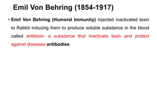 Emil Von Behring (1854-1917)
• Emil Von Behring (Humoral Immunity) Injected inactivated toxin
to Rabbit inducing them to produce soluble substance in the blood
called antitoxin- a substance that inactivate toxin and protect
against diseases antibodies.
 