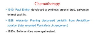 Chemotherapy
• 1910: Paul Ehrlich developed a synthetic arsenic drug, salvarsan,
to treat syphilis.
• 1928: Alexander Fleming discovered penicillin from Penicillium
notatum (later renamed Penicillium chrysogenum)
• 1930s: Sulfonamides were synthesized.
 