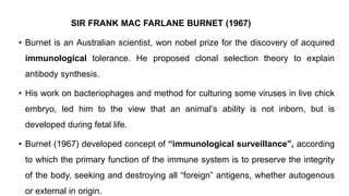 SIR FRANK MAC FARLANE BURNET (1967)
• Burnet is an Australian scientist, won nobel prize for the discovery of acquired
immunological tolerance. He proposed clonal selection theory to explain
antibody synthesis.
• His work on bacteriophages and method for culturing some viruses in live chick
embryo, led him to the view that an animal’s ability is not inborn, but is
developed during fetal life.
• Burnet (1967) developed concept of “immunological surveillance”, according
to which the primary function of the immune system is to preserve the integrity
of the body, seeking and destroying all “foreign” antigens, whether autogenous
or external in origin.
 