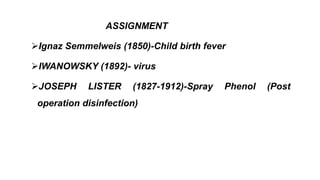 ASSIGNMENT
Ignaz Semmelweis (1850)-Child birth fever
IWANOWSKY (1892)- virus
JOSEPH LISTER (1827-1912)-Spray Phenol (Post
operation disinfection)
 