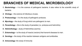 BRANCHES OF MEDICAL MICROBIOLOGY
1. Bacteriology – it is the science of pathogenic bacteria. It also refers to the scientific study of
bacteria.
2. Virology – the science of infectious viruses.
3. Protozoology – it is the study of pathogenic protozoa.
4. Mycology – the study of fungi which are pathogenic to man.
5. Parasitology – this is the study of parasites (i.e. protozoa and helminths)
6. Helminthology – study of Helminthes (worms)
7. Entomology – is the study of insects (vectors) that transmit diseases to man.
8. Serology – the study of the reaction between antigens and antibodies
9. Immunology- the study of immunity
 