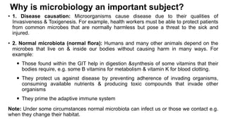 Why is microbiology an important subject?
• 1. Disease causation: Microorganisms cause disease due to their qualities of
Invasiveness & Toxigenesis. For example, health workers must be able to protect patients
from common microbes that are normally harmless but pose a threat to the sick and
injured.
• 2. Normal microbiota (normal flora): Humans and many other animals depend on the
microbes that live on & inside our bodies without causing harm in many ways. For
example:
 Those found within the GIT help in digestion &synthesis of some vitamins that their
bodies require, e.g. some B vitamins for metabolism & vitamin K for blood clotting.
 They protect us against disease by preventing adherence of invading organisms,
consuming available nutrients & producing toxic compounds that invade other
organisms
 They prime the adaptive immune system
Note: Under some circumstances normal microbiota can infect us or those we contact e.g.
when they change their habitat.
 
