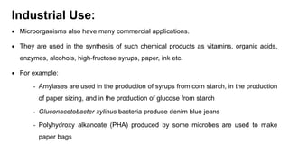 Industrial Use:
 Microorganisms also have many commercial applications.
 They are used in the synthesis of such chemical products as vitamins, organic acids,
enzymes, alcohols, high-fructose syrups, paper, ink etc.
 For example:
- Amylases are used in the production of syrups from corn starch, in the production
of paper sizing, and in the production of glucose from starch
- Gluconacetobacter xylinus bacteria produce denim blue jeans
- Polyhydroxy alkanoate (PHA) produced by some microbes are used to make
paper bags
 