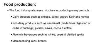 Food production;
 The food industry also uses microbes in producing many products.
Dairy products such as cheese, butter, yogurt, Kefir and kumiss
Non-dairy products such as sauerkrallt (made from Digestion of
carbs in cabbage) pickles, olives, cocoa & coffee
Alcoholic beverages such as wines, beers & distilled spirits
Manufacturing Yeast breads
 