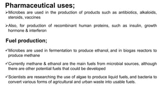 Pharmaceutical uses;
Microbes are used in the production of products such as antibiotics, alkaloids,
steroids, vaccines
Also, for production of recombinant human proteins, such as insulin, growth
hormone & interferon
Fuel production;
Microbes are used in fermentation to produce ethanol, and in biogas reactors to
produce methane
Currently methane & ethanol are the main fuels from microbial sources, although
there are other potential fuels that could be developed
Scientists are researching the use of algae to produce liquid fuels, and bacteria to
convert various forms of agricultural and urban waste into usable fuels.
 