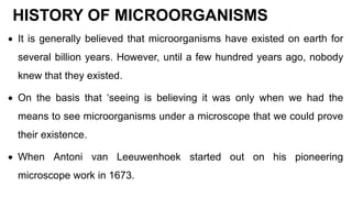 HISTORY OF MICROORGANISMS
 It is generally believed that microorganisms have existed on earth for
several billion years. However, until a few hundred years ago, nobody
knew that they existed.
 On the basis that ‘seeing is believing it was only when we had the
means to see microorganisms under a microscope that we could prove
their existence.
 When Antoni van Leeuwenhoek started out on his pioneering
microscope work in 1673.
 