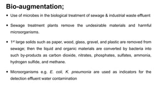 Bio-augmentation;
 Use of microbes in the biological treatment of sewage & industrial waste effluent
 Sewage treatment plants remove the undesirable materials and harmful
microorganisms.
 1st large solids such as paper, wood, glass, gravel, and plastic are removed from
sewage; then the liquid and organic materials are converted by bacteria into
such by-products as carbon dioxide, nitrates, phosphates, sulfates, ammonia,
hydrogen sulfide, and methane.
 Microorganisms e.g. E. coli, K. pneumonia are used as indicators for the
detection effluent water contamination
 