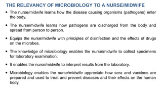 THE RELEVANCY OF MICROBIOLOGY TO A NURSE/MIDWIFE
 The nurse/midwife learns how the disease causing organisms (pathogens) enter
the body.
 The nurse/midwife learns how pathogens are discharged from the body and
spread from person to person.
 Equips the nurse/midwife with principles of disinfection and the effects of drugs
on the microbes.
 The knowledge of microbiology enables the nurse/midwife to collect specimens
for laboratory examination.
 It enables the nurse/midwife to interpret results from the laboratory.
 Microbiology enables the nurse/midwife appreciate how sera and vaccines are
prepared and used to treat and prevent diseases and their effects on the human
body.
 