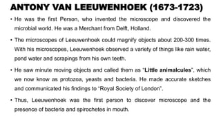 ANTONY VAN LEEUWENHOEK (1673-1723)
• He was the first Person, who invented the microscope and discovered the
microbial world. He was a Merchant from Delft, Holland.
• The microscopes of Leeuwenhoek could magnify objects about 200-300 times.
With his microscopes, Leeuwenhoek observed a variety of things like rain water,
pond water and scrapings from his own teeth.
• He saw minute moving objects and called them as “Little animalcules”, which
we now know as protozoa, yeasts and bacteria. He made accurate sketches
and communicated his findings to “Royal Society of London”.
• Thus, Leeuwenhoek was the first person to discover microscope and the
presence of bacteria and spirochetes in mouth.
 