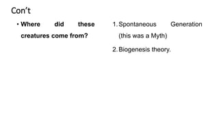 Con’t
• Where did these
creatures come from?
1.Spontaneous Generation
(this was a Myth)
2.Biogenesis theory.
 