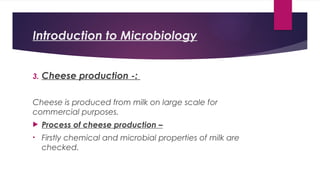 Introduction to Microbiology
3. Cheese production -:
Cheese is produced from milk on large scale for
commercial purposes.
 Process of cheese production –
• Firstly chemical and microbial properties of milk are
checked.
 