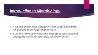 Introduction to Microbiology
• Addition of protease enzyame which is obtained from
fungi to produce vegetarian cheese.
• After the removal of whey the process of production of
cheese actually started in step by step manner.
 