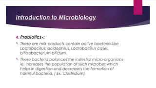 Introduction to Microbiology
4. Probiotics-:
- These are milk products contain active bacteria.Like
Lactobacillus, acidophilus, Lactobacillus casei,
bifidobacterium bifidum.
- These bacteria balances the instestial micro-organisms
ie. increases the population of such microbes which
helps in digestion and decreases the formation of
harmful bacteria. ( Ex. Clostridium)
 