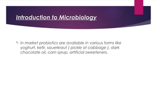 Introduction to Microbiology
- In market probiotics are available in various forms like
yoghurt, kefir, sauerkraut ( pickle of cabbage ), dark
chocolate oil, corn syrup, artificial sweeteners.
 