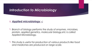 Introduction to Microbiology
1. Applied microbiology -:
- Branch of biology performs the study of enzymes, microbes,
protein, applied genetics, molecular biology,etc is called
Applied Microbiology.
- This study is useful for production of various products like food
and medicines are produced on large scale.
 