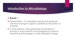 Introduction to Microbiology
5. Bread -:
 Fermentation - It is metabolic process that produces
chemical change in organic substrate by the action of
enzymes.
 In food industry, more specifically fermentation is
process in which activity of microorganisms is done in
foodstuff and beverages to make desirable change.
 