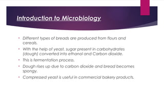 Introduction to Microbiology
• Different types of breads are produced from flours and
cereals.
• With the help of yeast, sugar present in carbohydrates
(dough) converted into ethanol and Carbon dioxide.
• This is fermentation process.
• Dough rises up due to carbon dioxide and bread becomes
spongy.
• Compressed yeast is useful in commercial bakery products.
 