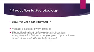 Introduction to Microbiology
• How the venegar is formed..?
 Vinegar is produced from ethanol.
 Ethanol is obtained by fermentation of carbon
compounds like fruit juice, maple syrup, sugar molasses,
starch of the root with the help of yeast.
 