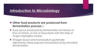 Introduction to Microbiology
 Other food products are produced from
fermentation process :-
 Soya sauce produced by fermentation of mixture of
flour of wheat, or rice or Soya bean with the help of
fungus Aspergillus oryzae.
 Vinegar Sauce and monosodium glutamate
(ajinomoto) these popular food produced by microbial
fermentation.
 