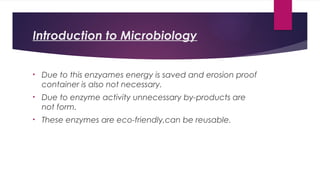 Introduction to Microbiology
• Due to this enzyames energy is saved and erosion proof
container is also not necessary.
• Due to enzyme activity unnecessary by-products are
not form.
• These enzymes are eco-friendly,can be reusable.
 