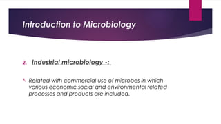 Introduction to Microbiology
2. Industrial microbiology -:
- Related with commercial use of microbes in which
various economic,social and environmental related
processes and products are included.
 